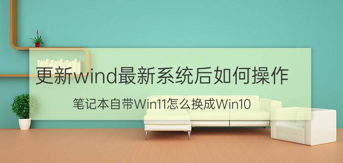 更新wind最新系统后如何操作 笔记本自带Win11怎么换成Win10？